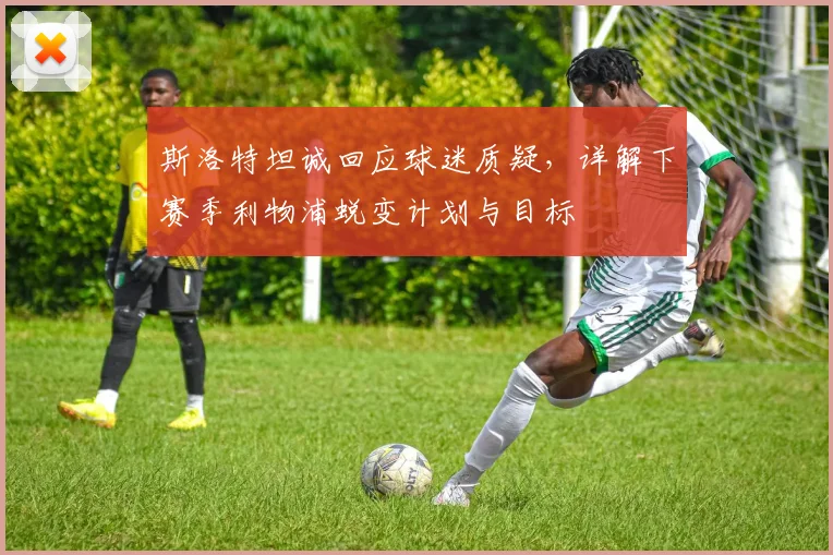 斯洛特坦诚回应球迷质疑，详解下赛季利物浦蜕变计划与目标