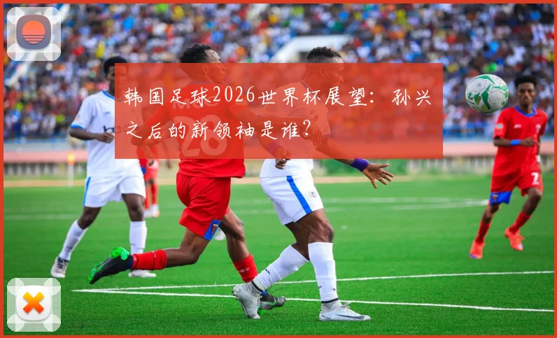 韩国足球2026世界杯展望:孙兴慜之后的新领袖是谁?