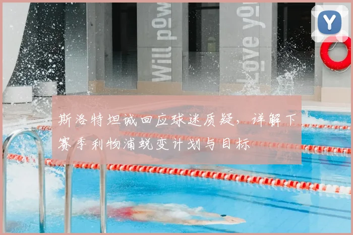 斯洛特坦诚回应球迷质疑,详解下赛季利物浦蜕变计划与目标