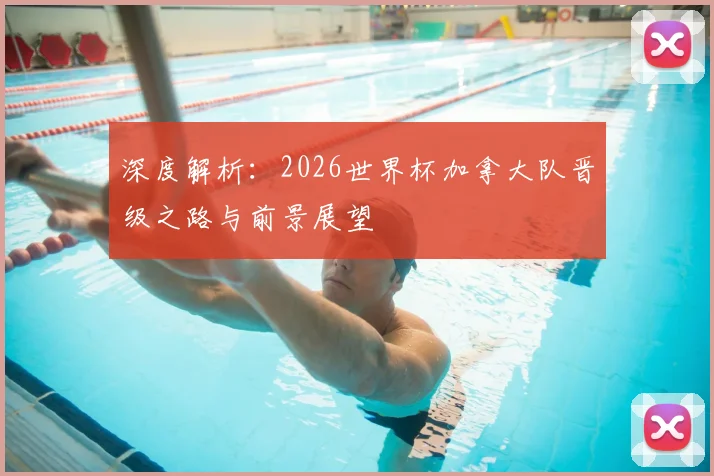 深度解析:2026世界杯加拿大队晋级之路与前景展望